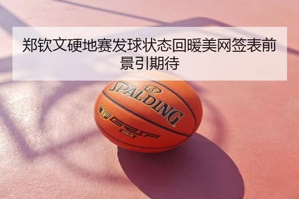 郑钦文硬地赛发球状态回暖美网签表前景引期待