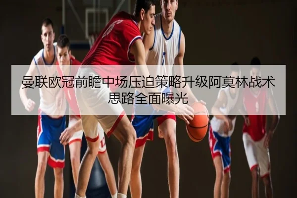 曼联欧冠前瞻中场压迫策略升级阿莫林战术思路全面曝光